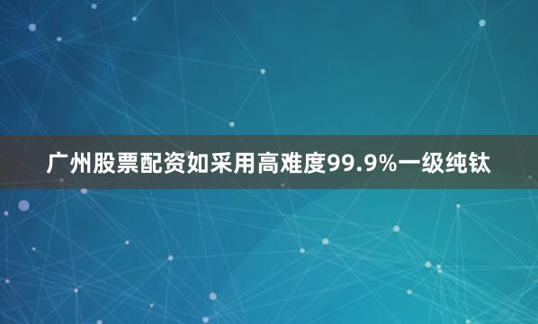 广州股票配资如采用高难度99.9%一级纯钛